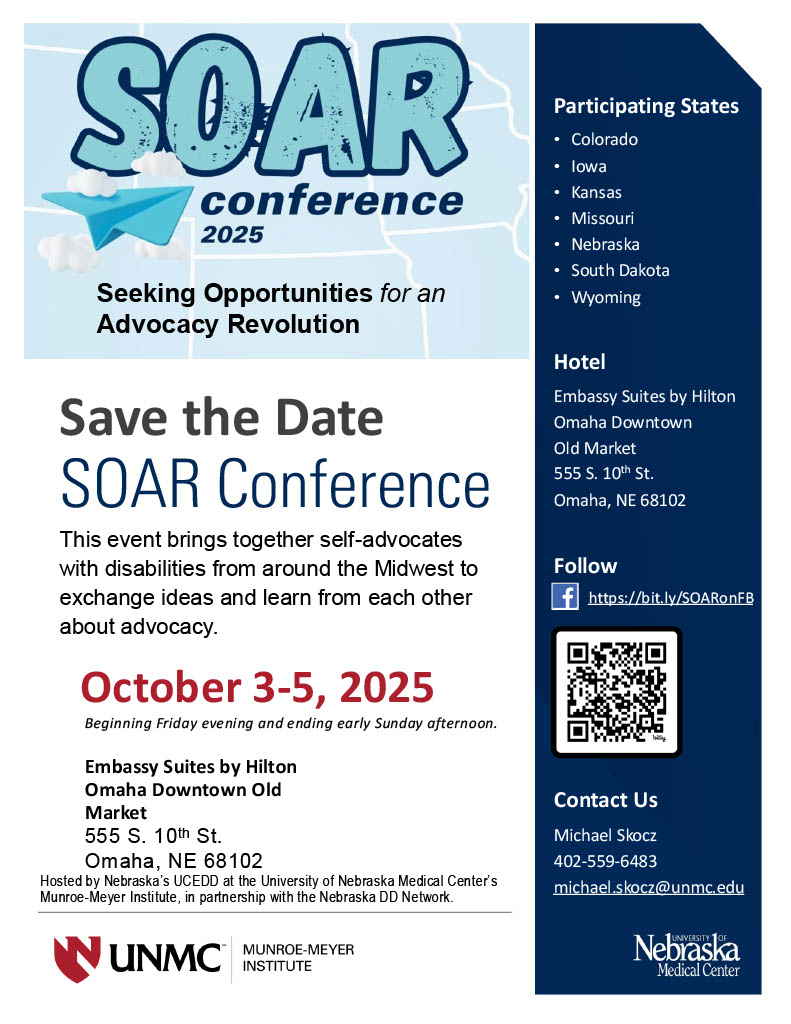 This is a promotional flyer for the SOAR Conference 2025, titled "Seeking Opportunities for an Advocacy Revolution." Here’s an alternative text description: The flyer is for the SOAR Conference 2025, which focuses on advocacy for individuals with disabilities. Key details include: Event Name: SOAR Conference 2025 Theme: Seeking Opportunities for an Advocacy Revolution Date: October 3-5, 2025 (Starting Friday evening and ending early Sunday afternoon) Location: Embassy Suites by Hilton Omaha Downtown Old Market, 555 S. 10th St., Omaha, NE 68102 Purpose: Brings together self-advocates with disabilities from the Midwest to exchange ideas and learn from one another about advocacy. Participating States: Colorado, Iowa, Kansas, Missouri, Nebraska, South Dakota, and Wyoming Contact Information: Michael Skocz Phone: 402-559-6483 Email: michael.skocz@unmc.edu Hosted by: Nebraska’s UCEDD at the University of Nebraska Medical Center’s Munroe-Meyer Institute, in partnership with the Nebraska DD Network Follow on Facebook: [Link provided] or scan the QR code. Logos: UNMC (Munroe-Meyer Institute) and the University of Nebraska Medical Center